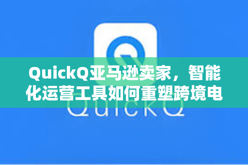 QuickQ亚马逊卖家，智能化运营工具如何重塑跨境电商效率？
