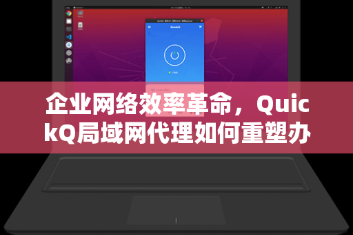 企业网络效率革命，QuickQ局域网代理如何重塑办公协作新范式