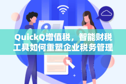 QuickQ增值税，智能财税工具如何重塑企业税务管理效率