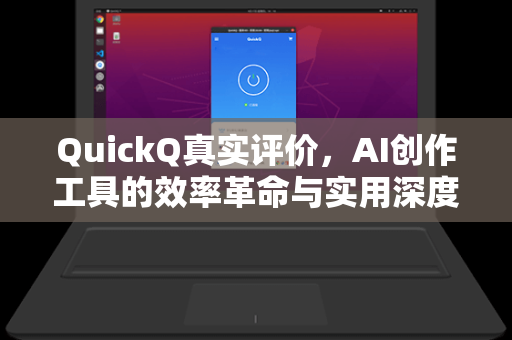 QuickQ真实评价，AI创作工具的效率革命与实用深度测评